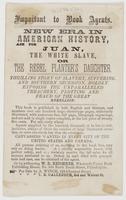 Important to book agents. : New era in American history, ask for Juan, the white slave, or The rebel planter's daughter. Thrilling story of slavery, suffering, and Southern secession, boldly exposing the unparalleled treachery, plotting and fraud of the G