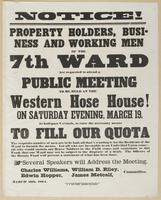 Notice! Property holders, business and working men of the 7th Ward are requested to attend a public meeting : to be held at the Western Hose House! On Saturday evening, March 19, at half-past 7 o'clock, to raise the necessary means to fill our quota The r