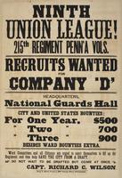 Ninth Union League! 215th Regiment Penn'a Vols. : Recruits wanted for Company 'D' Head-quarters, National Guard's Hall City and United States bounties: for one year, $500 " two " 700 " three " 900 besides ward bounties extra. Ward committees and all citiz