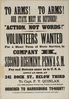 To arms! To arms! Our state must be defended! : "Action, not words!" Volunteers wanted for a short term of state service, in Company H, Second Regiment, Penn'a S.M. Pay and rations same as in U.S.A. Apply at once, at 241 Dock St., below Third, / to Capt. 